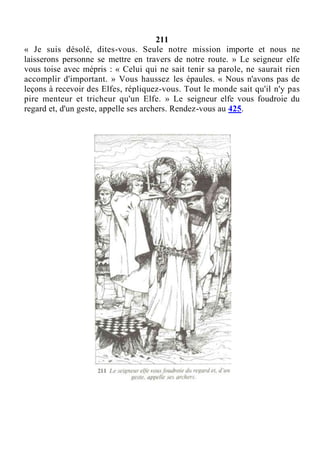 211
« Je suis désolé, dites-vous. Seule notre mission importe et nous ne
laisserons personne se mettre en travers de notre route. » Le seigneur elfe
vous toise avec mépris : « Celui qui ne sait tenir sa parole, ne saurait rien
accomplir d'important. » Vous haussez les épaules. « Nous n'avons pas de
leçons à recevoir des Elfes, répliquez-vous. Tout le monde sait qu'il n'y pas
pire menteur et tricheur qu'un Elfe. » Le seigneur elfe vous foudroie du
regard et, d'un geste, appelle ses archers. Rendez-vous au 425.
 