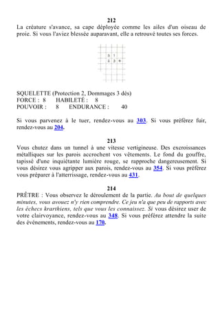 212
La créature s'avance, sa cape déployée comme les ailes d'un oiseau de
proie. Si vous l'aviez blessée auparavant, elle a retrouvé toutes ses forces.
SQUELETTE (Protection 2, Dommages 3 dés)
FORCE : 8 HABILETÉ : 8
POUVOIR : 8 ENDURANCE : 40
Si vous parvenez à le tuer, rendez-vous au 303. Si vous préférez fuir,
rendez-vous au 204.
213
Vous chutez dans un tunnel à une vitesse vertigineuse. Des excroissances
métalliques sur les parois accrochent vos vêtements. Le fond du gouffre,
tapissé d'une inquiétante lumière rouge, se rapproche dangereusement. Si
vous désirez vous agripper aux parois, rendez-vous au 354. Si vous préférez
vous préparer à l'atterrissage, rendez-vous au 431.
214
PRÊTRE : Vous observez le déroulement de la partie. Au bout de quelques
minutes, vous avouez n'y rien comprendre. Ce jeu n'a que peu de rapports avec
les échecs krarthiens, tels que vous les connaissez. Si vous désirez user de
votre clairvoyance, rendez-vous au 348. Si vous préférez attendre la suite
des événements, rendez-vous au 170.
 