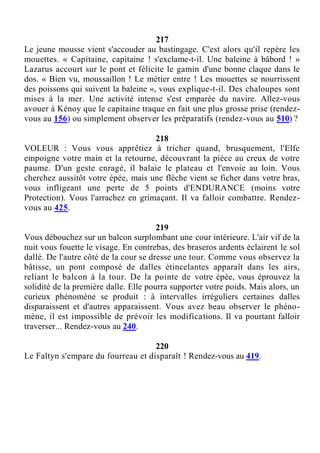 217
Le jeune mousse vient s'accouder au bastingage. C'est alors qu'il repère les
mouettes. « Capitaine, capitaine ! s'exclame-t-il. Une baleine à bâbord ! »
Lazarus accourt sur le pont et félicite le gamin d'une bonne claque dans le
dos. « Bien vu, moussaillon ! Le métier entre ! Les mouettes se nourrissent
des poissons qui suivent la baleine », vous explique-t-il. Des chaloupes sont
mises à la mer. Une activité intense s'est emparée du navire. Allez-vous
avouer à Kénoy que le capitaine traque en fait une plus grosse prise (rendez-
vous au 156) ou simplement observer les préparatifs (rendez-vous au 510) ?
218
VOLEUR : Vous vous apprêtiez à tricher quand, brusquement, l'Elfe
empoigne votre main et la retourne, découvrant la pièce au creux de votre
paume. D'un geste enragé, il balaie le plateau et l'envoie au loin. Vous
cherchez aussitôt votre épée, mais une flèche vient se ficher dans votre bras,
vous infligeant une perte de 5 points d'ENDURANCE (moins votre
Protection). Vous l'arrachez en grimaçant. Il va falloir combattre. Rendez-
vous au 425.
219
Vous débouchez sur un balcon surplombant une cour intérieure. L'air vif de la
nuit vous fouette le visage. En contrebas, des braseros ardents éclairent le sol
dallé. De l'autre côté de la cour se dresse une tour. Comme vous observez la
bâtisse, un pont composé de dalles étincelantes apparaît dans les airs,
reliant le balcon à la tour. De la pointe de votre épée, vous éprouvez la
solidité de la première dalle. Elle pourra supporter votre poids. Mais alors, un
curieux phénomène se produit : à intervalles irréguliers certaines dalles
disparaissent et d'autres apparaissent. Vous avez beau observer le phéno-
mène, il est impossible de prévoir les modifications. Il va pourtant falloir
traverser... Rendez-vous au 240.
220
Le Faltyn s'empare du fourreau et disparaît ! Rendez-vous au 419.
 