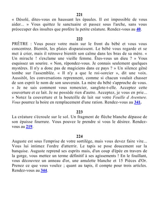 221
« Désolé, dites-vous en haussant les épaules. Il est impossible de vous
aider... » Vous quittez le sanctuaire et passez sous l'arche, sans vous
préoccuper des insultes que profère la petite créature. Rendez-vous au 40.
222
PRÊTRE : Vous posez votre main sur le front du bébé et vous vous
concentrez. Bientôt, les plaies disparaissent. Le bébé vous regarde et se
met à crier, mais il retrouve bientôt son calme dans les bras de sa mère. «
Un miracle ! s'exclame une vieille femme. Êtes-vous un dieu ? » Vous
esquissez un sourire. « Non, répondez-vous. Je connais seulement quelques
mystères. Il n'y a donc pas de magiciens dans ce pays ? » Un silence gêné
tombe sur l'assemblée. « Il n'y a que le roi-sorcier », dit une voix.
Aussitôt, les conversations reprennent, comme si chacun voulait chasser
de son esprit le nom de son souverain. La mère du bébé s'approche de vous.
« Je ne sais comment vous remercier, sanglote-t-elle. Acceptez cette
couverture et ce lait. Je ne possède rien d'autre. Acceptez, je vous en prie...
» Notez la couverture et la bouteille de lait sur votre Feuille d Aventure.
Vous pourrez la boire en remplacement d'une ration. Rendez-vous au 341.
223
La créature s'écroule sur le sol. Un fragment de flèche blanche dépasse de
son épaisse fourrure. Vous pouvez le prendre si vous le désirez. Rendez-
vous au 219.
224
Auguste est sous l'emprise de votre sortilège, mais vous devez faire vite...
Vous lui intimez l'ordre d'atterrir. Le tapis se pose doucement sur la
banquise. Auguste reprend ses esprits mais, d'un coup d'épée en travers de
la gorge, vous mettez un terme définitif à ses agissements ! En le fouillant,
vous découvrez un anneau d'or, une amulette blanche et 15 Pièces d'Or.
Prenez ce que vous voulez ; quant au tapis, il compte pour trois articles.
Rendez-vous au 344.
 