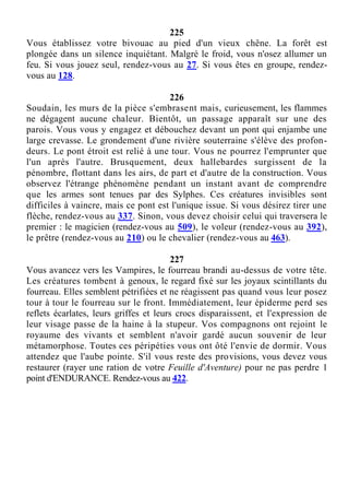 225
Vous établissez votre bivouac au pied d'un vieux chêne. La forêt est
plongée dans un silence inquiétant. Malgré le froid, vous n'osez allumer un
feu. Si vous jouez seul, rendez-vous au 27. Si vous êtes en groupe, rendez-
vous au 128.
226
Soudain, les murs de la pièce s'embrasent mais, curieusement, les flammes
ne dégagent aucune chaleur. Bientôt, un passage apparaît sur une des
parois. Vous vous y engagez et débouchez devant un pont qui enjambe une
large crevasse. Le grondement d'une rivière souterraine s'élève des profon-
deurs. Le pont étroit est relié à une tour. Vous ne pourrez l'emprunter que
l'un après l'autre. Brusquement, deux hallebardes surgissent de la
pénombre, flottant dans les airs, de part et d'autre de la construction. Vous
observez l'étrange phénomène pendant un instant avant de comprendre
que les armes sont tenues par des Sylphes. Ces créatures invisibles sont
difficiles à vaincre, mais ce pont est l'unique issue. Si vous désirez tirer une
flèche, rendez-vous au 337. Sinon, vous devez choisir celui qui traversera le
premier : le magicien (rendez-vous au 509), le voleur (rendez-vous au 392),
le prêtre (rendez-vous au 210) ou le chevalier (rendez-vous au 463).
227
Vous avancez vers les Vampires, le fourreau brandi au-dessus de votre tête.
Les créatures tombent à genoux, le regard fixé sur les joyaux scintillants du
fourreau. Elles semblent pétrifiées et ne réagissent pas quand vous leur posez
tour à tour le fourreau sur le front. Immédiatement, leur épiderme perd ses
reflets écarlates, leurs griffes et leurs crocs disparaissent, et l'expression de
leur visage passe de la haine à la stupeur. Vos compagnons ont rejoint le
royaume des vivants et semblent n'avoir gardé aucun souvenir de leur
métamorphose. Toutes ces péripéties vous ont ôté l'envie de dormir. Vous
attendez que l'aube pointe. S'il vous reste des provisions, vous devez vous
restaurer (rayer une ration de votre Feuille d'Aventure) pour ne pas perdre 1
point d'ENDURANCE. Rendez-vous au 422.
 