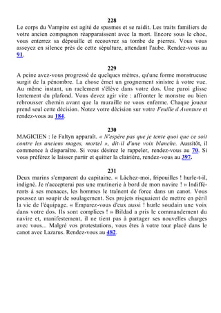 228
Le corps du Vampire est agité de spasmes et se raidit. Les traits familiers de
votre ancien compagnon réapparaissent avec la mort. Encore sous le choc,
vous enterrez sa dépouille et recouvrez sa tombe de pierres. Vous vous
asseyez en silence près de cette sépulture, attendant l'aube. Rendez-vous au
91.
229
A peine avez-vous progressé de quelques mètres, qu'une forme monstrueuse
surgit de la pénombre. La chose émet un grognement sinistre à votre vue.
Au même instant, un raclement s'élève dans votre dos. Une paroi glisse
lentement du plafond. Vous devez agir vite : affronter le monstre ou bien
rebrousser chemin avant que la muraille ne vous enferme. Chaque joueur
prend seul cette décision. Notez votre décision sur votre Feuille d Aventure et
rendez-vous au 184.
230
MAGICIEN : le Faltyn apparaît. « N'espère pas que je tente quoi que ce soit
contre les anciens mages, mortel », dit-il d'une voix blanche. Aussitôt, il
commence à disparaître. Si vous désirez le rappeler, rendez-vous au 70. Si
vous préférez le laisser partir et quitter la clairière, rendez-vous au 397.
231
Deux marins s'emparent du capitaine. « Lâchez-moi, fripouilles ! hurle-t-il,
indigné. Je n'accepterai pas une mutinerie à bord de mon navire ! » Indiffé-
rents à ses menaces, les hommes le traînent de force dans un canot. Vous
poussez un soupir de soulagement. Ses projets risquaient de mettre en péril
la vie de l'équipage. « Emparez-vous d'eux aussi ! hurle soudain une voix
dans votre dos. Ils sont complices ! » Bildad a pris le commandement du
navire et, manifestement, il ne tient pas à partager ses nouvelles charges
avec vous... Malgré vos protestations, vous êtes à votre tour placé dans le
canot avec Lazarus. Rendez-vous au 482.
 