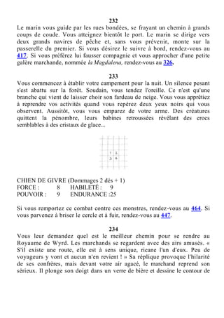 232
Le marin vous guide par les rues bondées, se frayant un chemin à grands
coups de coude. Vous atteignez bientôt le port. Le marin se dirige vers
deux grands navires de pêche et, sans vous prévenir, monte sur la
passerelle du premier. Si vous désirez le suivre à bord, rendez-vous au
417. Si vous préférez lui fausser compagnie et vous approcher d'une petite
galère marchande, nommée la Magdalena, rendez-vous au 326.
233
Vous commencez à établir votre campement pour la nuit. Un silence pesant
s'est abattu sur la forêt. Soudain, vous tendez l'oreille. Ce n'est qu'une
branche qui vient de laisser choir son fardeau de neige. Vous vous apprêtiez
à reprendre vos activités quand vous repérez deux yeux noirs qui vous
observent. Aussitôt, vous vous emparez de votre arme. Des créatures
quittent la pénombre, leurs babines retroussées révélant des crocs
semblables à des cristaux de glace...
CHIEN DE GIVRE (Dommages 2 dés + 1)
FORCE : 8 HABILETÉ : 9
POUVOIR : 9 ENDURANCE :25
Si vous remportez ce combat contre ces monstres, rendez-vous au 464. Si
vous parvenez à briser le cercle et à fuir, rendez-vous au 447.
234
Vous leur demandez quel est le meilleur chemin pour se rendre au
Royaume de Wyrd. Les marchands se regardent avec des airs amusés. «
S'il existe une route, elle est à sens unique, ricane l'un d'eux. Peu de
voyageurs y vont et aucun n'en revient ! » Sa réplique provoque l'hilarité
de ses confrères, mais devant votre air agacé, le marchand reprend son
sérieux. Il plonge son doigt dans un verre de bière et dessine le contour de
 