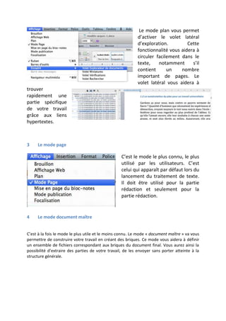 Le mode plan vous permet
d’activer le volet latéral
d’exploration.
Cette
fonctionnalité vous aidera à
circuler facilement dans le
texte,
notamment
s’il
contient
un
nombre
important de pages. Le
volet latéral vous aidera à
trouver
rapidement une
partie spécifique
de votre travail
grâce aux liens
hypertextes.

3

Le mode page

C’est le mode le plus connu, le plus
utilisé par les utilisateurs. C’est
celui qui apparaît par défaut lors du
lancement du traitement de texte.
Il doit être utilisé pour la partie
rédaction et seulement pour la
partie rédaction.

4

Le mode document maître

C’est à la fois le mode le plus utile et le moins connu. Le mode « document maître » va vous
permettre de construire votre travail en créant des briques. Ce mode vous aidera à définir
un ensemble de fichiers correspondant aux briques du document final. Vous aurez ainsi la
possibilité d’extraire des parties de votre travail, de les envoyer sans porter atteinte à la
structure générale.

 