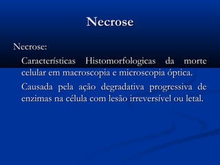 NecroseNecrose
Necrose:Necrose:
Características Histomorfologicas da morteCaracterísticas Histomorfologicas da morte
celular em macroscopia e microscopia óptica.celular em macroscopia e microscopia óptica.
Causada pela ação degradativa progressiva deCausada pela ação degradativa progressiva de
enzimas na célula com lesão irreversível ou letal.enzimas na célula com lesão irreversível ou letal.
 