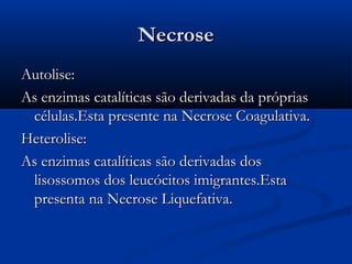 NecroseNecrose
Autolise:Autolise:
As enzimas catalíticas são derivadas da própriasAs enzimas catalíticas são derivadas da próprias
células.Esta presente na Necrose Coagulativa.células.Esta presente na Necrose Coagulativa.
Heterolise:Heterolise:
As enzimas catalíticas são derivadas dosAs enzimas catalíticas são derivadas dos
lisossomos dos leucócitos imigrantes.Estalisossomos dos leucócitos imigrantes.Esta
presenta na Necrose Liquefativa.presenta na Necrose Liquefativa.
 