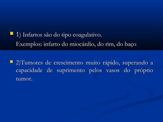  11) Infartos são do tipo coagulativo. ) Infartos são do tipo coagulativo. 
Exemplos: infarto do miocárdio, do rim, do baçoExemplos: infarto do miocárdio, do rim, do baço
 2)Tumores de crescimento muito rápido, superando a2)Tumores de crescimento muito rápido, superando a
capacidade de suprimento pelos vasos do própriocapacidade de suprimento pelos vasos do próprio
tumortumor..
 