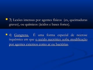 33) Lesões intensas por agentes físicos  (ex, queimaduras) Lesões intensas por agentes físicos  (ex, queimaduras
graves), ou químicos (ácidos e bases fortes).graves), ou químicos (ácidos e bases fortes).
 4)4) Gangrena.Gangrena.   É uma forma especial de necrose   É uma forma especial de necrose
isquêmica em queisquêmica em que o tecido necrótico sofre modificaçãoo tecido necrótico sofre modificação
por agentes externos como ar ou bactériaspor agentes externos como ar ou bactérias..
 