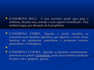  GANGRENA SECA.   A área necrótica perde água para oGANGRENA SECA.   A área necrótica perde água para o
ambiente, ficando seca, retraída e com aspecto mumificado.  Ficaambiente, ficando seca, retraída e com aspecto mumificado.  Fica
também negra, por alteração da hemoglobina. também negra, por alteração da hemoglobina. 
 GANGRENA ÚMIDA.  Quando o tecido necrótico seGANGRENA ÚMIDA.  Quando o tecido necrótico se
contamina com bactérias saprófitas, que digerem o tecido. Estascontamina com bactérias saprófitas, que digerem o tecido. Estas
bactérias são geralmente anaeróbicas e produzem enzimasbactérias são geralmente anaeróbicas e produzem enzimas
proteolíticas e fosfolipases. proteolíticas e fosfolipases. 

 GANGRENA GASOSA.  Quando as bactérias contaminantes GANGRENA GASOSA.  Quando as bactérias contaminantes 
pertencem ao gêneropertencem ao gênero ClostridiumClostridium, pode haver também produção, pode haver também produção
de gases, daí a  gangrena  gasosa. de gases, daí a  gangrena  gasosa. 
 