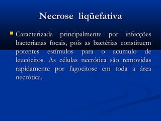 Necrose  liqüefativaNecrose  liqüefativa
 Caracterizada principalmente por infecçõesCaracterizada principalmente por infecções
bacterianas focais, pois as bactérias constituembacterianas focais, pois as bactérias constituem
potentes estímulos para o acumulo depotentes estímulos para o acumulo de
leucócitos. As células necrótica são removidasleucócitos. As células necrótica são removidas
rapidamente por fagocitose em toda a árearapidamente por fagocitose em toda a área
necrótica. necrótica. 
 