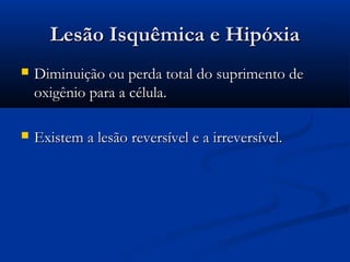 Lesão Isquêmica e HipóxiaLesão Isquêmica e Hipóxia
 Diminuição ou perda total do suprimento deDiminuição ou perda total do suprimento de
oxigênio para a célula.oxigênio para a célula.
 Existem a lesão reversível e a irreversível.Existem a lesão reversível e a irreversível.
 