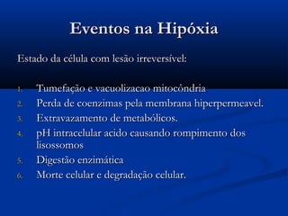Eventos na HipóxiaEventos na Hipóxia
Estado da célula com lesão irreversível:Estado da célula com lesão irreversível:
1.1. Tumefação e vacuolizacao mitocôndriaTumefação e vacuolizacao mitocôndria
2.2. Perda de coenzimas pela membrana hiperpermeavel.Perda de coenzimas pela membrana hiperpermeavel.
3.3. Extravazamento de metabólicos.Extravazamento de metabólicos.
4.4. pH intracelular acido causando rompimento dospH intracelular acido causando rompimento dos
lisossomoslisossomos
5.5. Digestão enzimáticaDigestão enzimática
6.6. Morte celular e degradação celular.Morte celular e degradação celular.
 