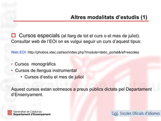 Altres modalitats d’estudis (1)


    Cursos especials (al llarg de tot el curs o el mes de juliol).
Consultar web de l’EOI on es vulgui seguir un curs d’aquest tipus:

Web EOI: http://phobos.xtec.cat/eoi/index.php?module=detic_portal&ref=escoles


• Cursos monogràfics
• Cursos de llengua instrumental
    • Cursos d’estiu el mes de juliol

Aquest cursos estan sotmesos a preus públics dictats pel Departament
d’Ensenyament.



                                                                                18
 