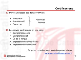 Certificacions
Proves unificades des de l’any 1996 en:

   Elaboració
                              validesa i
   Administració
                               fiabilitat
   Correcció

Les proves s’estructuren en cinc parts:
    Comprensió escrita
    Comprensió oral
    Ús de la llengua
    Expressió i interacció escrita
    Expressió i interacció oral

                    Es poden consultar mostres de les proves al web:
                                     www.gencat.cat/ensenyament
                                                                       19
 