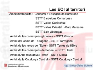 Les EOI al territori
Àmbit metropolità : Consorci d’Educació de Barcelona
                   SSTT Barcelona Comarques
                   SSTT Vallès Occidental
                   SSTT Vallès Oriental - Baix Maresme
                   SSTT Baix Llobregat
Àmbit de les comarques gironines – SSTT Girona
Àmbit del Camp de Tarragona – SSTT Tarragona
Àmbit de les terres de l’Ebre – SSTT Terres de l’Ebre
Àmbit de les comarques de Ponent – SSTT Lleida
Àmbit d’Alta muntanya i l’Aran – SSTT Lleida
Àmbit de la Catalunya Central – SSTT Catalunya Central
                                                         22
 