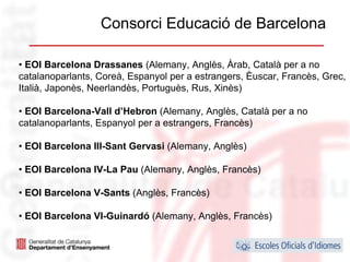 Consorci Educació de Barcelona

• EOI Barcelona Drassanes (Alemany, Anglès, Àrab, Català per a no
catalanoparlants, Coreà, Espanyol per a estrangers, Èuscar, Francès, Grec,
Italià, Japonès, Neerlandès, Portuguès, Rus, Xinès)

• EOI Barcelona-Vall d’Hebron (Alemany, Anglès, Català per a no
catalanoparlants, Espanyol per a estrangers, Francès)

• EOI Barcelona III-Sant Gervasi (Alemany, Anglès)

• EOI Barcelona IV-La Pau (Alemany, Anglès, Francès)

• EOI Barcelona V-Sants (Anglès, Francès)

• EOI Barcelona VI-Guinardó (Alemany, Anglès, Francès)

                                                                    23
 