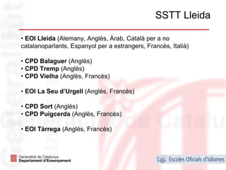 SSTT Lleida

• EOI Lleida (Alemany, Anglès, Àrab, Català per a no
catalanoparlants, Espanyol per a estrangers, Francès, Italià)

• CPD Balaguer (Anglès)
• CPD Tremp (Anglès)
• CPD Vielha (Anglès, Francès)

• EOI La Seu d’Urgell (Anglès, Francès)

• CPD Sort (Anglès)
• CPD Puigcerda (Anglès, Francès)

• EOI Tàrrega (Anglès, Francès)



                                                                29
 