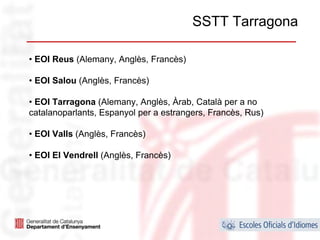 SSTT Tarragona

• EOI Reus (Alemany, Anglès, Francès)

• EOI Salou (Anglès, Francès)

• EOI Tarragona (Alemany, Anglès, Àrab, Català per a no
catalanoparlants, Espanyol per a estrangers, Francès, Rus)

• EOI Valls (Anglès, Francès)

• EOI El Vendrell (Anglès, Francès)




                                                             31
 