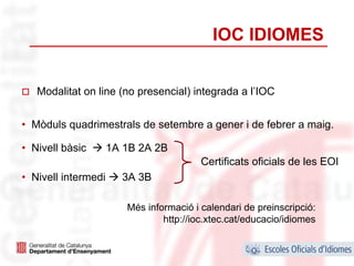 IOC IDIOMES


   Modalitat on line (no presencial) integrada a l’IOC


• Mòduls quadrimestrals de setembre a gener i de febrer a maig.

• Nivell bàsic       1A 1B 2A 2B
                                         Certificats oficials de les EOI
• Nivell intermedi     3A 3B

                        Més informació i calendari de preinscripció:
                                http://ioc.xtec.cat/educacio/idiomes

                                                                       34
 