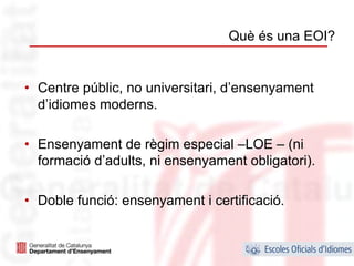 Què és una EOI?


• Centre públic, no universitari, d’ensenyament
  d’idiomes moderns.

• Ensenyament de règim especial –LOE – (ni
  formació d’adults, ni ensenyament obligatori).

• Doble funció: ensenyament i certificació.


                                                   9
 