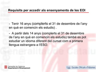 Requisits per accedir als ensenyaments de les EOI



- Tenir 16 anys (complerts el 31 de desembre de l’any
en què en comencin els estudis) .
- A partir dels 14 anys (complerts el 31 de desembre
de l’any en què en comencin els estudis) també es pot
estudiar un idioma diferent del cursat com a primera
llengua estrangera a l’ESO.




                                                        36
 