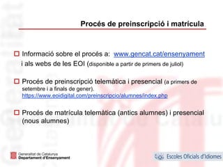 Procés de preinscripció i matrícula



 Informació sobre el procés a: www.gencat.cat/ensenyament
i als webs de les EOI (disponible a partir de primers de juliol)

Procés de preinscripció telemàtica i presencial (a primers de
setembre i a finals de gener).
https://www.eoidigital.com/preinscripcio/alumnes/index.php


Procés de matrícula telemàtica (antics alumnes) i presencial
(nous alumnes)




                                                                   37
 