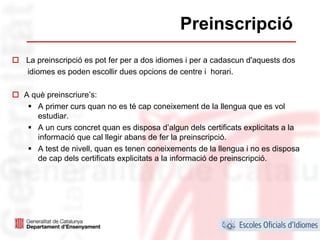 Preinscripció
La preinscripció es pot fer per a dos idiomes i per a cadascun d'aquests dos
idiomes es poden escollir dues opcions de centre i horari.

A què preinscriure’s:
   A primer curs quan no es té cap coneixement de la llengua que es vol
   estudiar.
   A un curs concret quan es disposa d’algun dels certificats explicitats a la
   informació que cal llegir abans de fer la preinscripció.
   A test de nivell, quan es tenen coneixements de la llengua i no es disposa
   de cap dels certificats explicitats a la informació de preinscripció.




                                                                            38
 