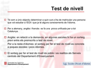 Test de nivell

Té com a únic objectiu determinar a quin curs s’ha de matricular una persona
que vol estudiar a l’EOI i que ja té alguns coneixements de l’idioma.

Per a alemany, anglès i francès es fa una prova unificada per a tot
Catalunya.

Anglès: en relació a la demanda, en algunes escoles hi ha un sorteig
previ entre els preinscrits a test de nivell.
Per a la resta d’diomes: el sorteig per fer el test de nivell es concreta
a poques escoles i pocs idiomes.

El sorteig per fer el test de nivell és públic i es realitza als Serveis
centrals del Departament d’Ensenyament.

                                                                           39
 