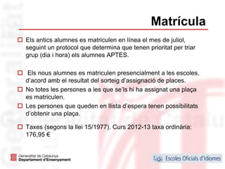 Matrícula
Els antics alumnes es matriculen en línea el mes de juliol,
seguint un protocol que determina que tenen prioritat per triar
grup (dia i hora) els alumnes APTES.

 Els nous alumnes es matriculen presencialment a les escoles,
d’acord amb el resultat del sorteig d’assignació de places.
No totes les persones a les que se’ls hi ha assignat una plaça
es matriculen.
Les persones que queden en llista d’espera tenen possibilitats
d’obtenir una plaça.

Taxes (segons la llei 15/1977). Curs 2012-13 taxa ordinària:
176,95 €


                                                                  40
 