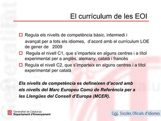 El currículum de les EOI

  Regula els nivells de competència bàsic, intermedi i
  avançat per a tots els idiomes, d’acord amb el currículum LOE
  de gener de 2009
   Regula el nivell C1, que s’imparteix en alguns centres i a títol
  experimental per a anglès, alemany, català i francès
  Regula el nivell C2, que s’imparteix en alguns centres i a títol
  experimental per català

Els nivells de competència es defineixen d’acord amb
els nivells del Marc Europeu Comú de Referència per a
les Llengües del Consell d’Europa (MCER).


                                                                  12
 