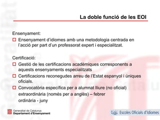 La doble funció de les EOI

Ensenyament:
  Ensenyament d’idiomes amb una metodologia centrada en
  l’acció per part d’un professorat expert i especialitzat.

Certificació:
  Gestió de les certificacions acadèmiques corresponents a
  aquests ensenyaments especialitzats
  Certificacions reconegudes arreu de l’Estat espanyol i úniques
  oficials.
  Convocatòria específica per a alumnat lliure (no oficial)
  extraordinària (només per a anglès) – febrer
  ordinària - juny

                                                                   15
 