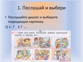 1. Послушай и выбери
• Послушайте диалог и выберите
  подходящую картинку.
1) 1- ? 2-? …




                Воронцова Н.С. 2011-2012
 