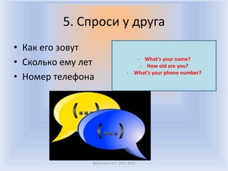 5. Спроси у друга
• Как его зовут
• Сколько ему лет                     - What’s your name?
                                       - How old are you?
                                   - What’s your phone number?
• Номер телефона




                Воронцова Н.С. 2011-2012
 