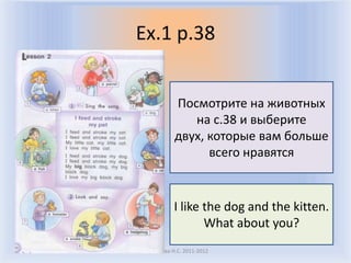 Ex.1 p.38


           Посмотрите на животных
              на с.38 и выберите
           двух, которые вам больше
                 всего нравятся


           I like the dog and the kitten.
                  What about you?
Воронцова Н.С. 2011-2012
 