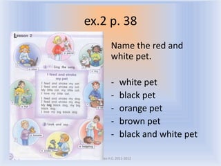 ex.2 p. 38
             Name the red and
             white pet.

             -    white pet
             -    black pet
             -    orange pet
             -    brown pet
             -    black and white pet

 Воронцова Н.С. 2011-2012
 