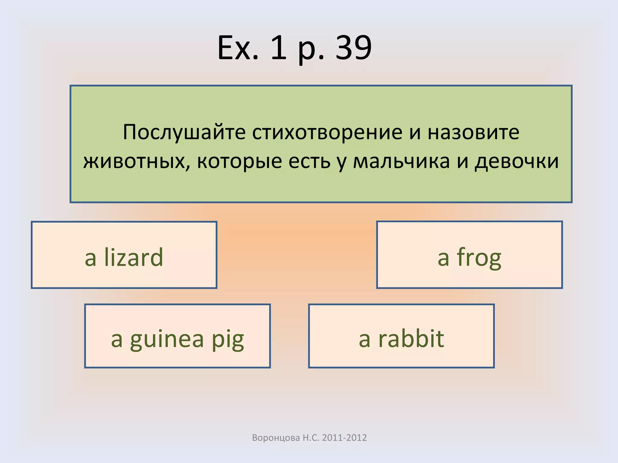 Ex. 1 p. 39 Воронцова Н.С. 2011-2012 Послушайте стихотворение и назовите животных, которые есть у мальчика и девочки a lizard a frog a guinea pig a rabbit 