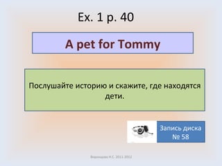 Ex. 1 p. 40 Воронцова Н.С. 2011-2012 Послушайте историю и скажите, где находятся дети. A pet for Tommy Запись диска № 58 