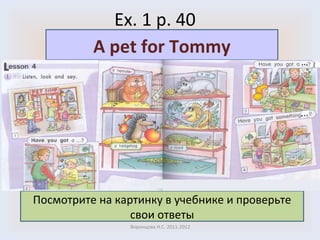 Ex. 1 p. 40 Воронцова Н.С. 2011-2012 Посмотрите на картинку в учебнике и проверьте свои ответы A pet for Tommy 