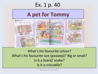 Ex. 1 p. 40 Воронцова Н.С. 2011-2012 What’s his favourite colour? What’s his favourite size ( размер )? Big or small? Is it a lizard/ snake? Is it a crocodile? A pet for Tommy 