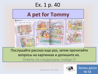 Ex. 1 p. 40 Воронцова Н.С. 2011-2012 Послушайте рассказ еще раз, затем прочитайте вопросы на картинках и допишите их.  Ответы на следующем слайде   A pet for Tommy Запись диска № 58 