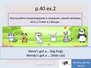 p.40 ex.2 Воронцова Н.С. 2011-2012 Послушайте стихотворение и назовите, какой питомец есть у Стива и у Венди. Запись диска № 61 Steve’s got a… (big frog) Wendy’s got a … (little cat) 