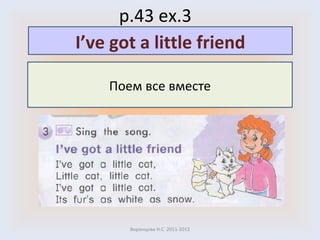 p.43 ex.3 Воронцова Н.С. 2011-2012 Поем все вместе I’ve got a little friend 