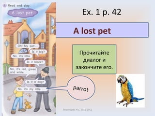 Ex. 1 p. 4 2 Воронцова Н.С. 2011-2012 Прочитайте диалог и закончите его. A lost pet parrot 