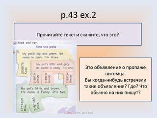 p.43 ex.2 Воронцова Н.С. 2011-2012 Прочитайте текст и скажите, что это? Это объявление о пропаже питомца. Вы когда-нибудь встречали такие объявления? Где? Что обычно на них пишут? 