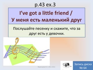 p.43 ex.3 Воронцова Н.С. 2011-2012 Послушайте песенку и скажите, что за друг есть у девочки. I’ve got a little friend /  У меня есть маленький друг Запись диска № 64 