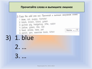 Прочитайте слова и выпишите лишнее




3) 1. blue
   2. …
   3. …
               Воронцова Н.С. 2011-2012
 