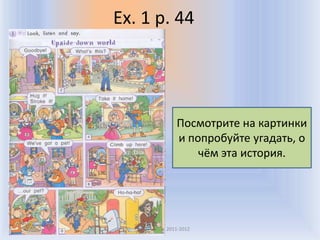 Ex. 1 p. 44




                    Посмотрите на картинки
                    и попробуйте угадать, о
                        чём эта история.




  Воронцова Н.С. 2011-2012
 
