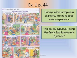 Ex. 1 p. 44
                       Послушайте историю и
                       скажите, кто из героев
                          вам понравился


                     Что бы вы сделали, если
                     бы были Брайаном или
                             Джесси?




 Воронцова Н.С. 2011-2012
 