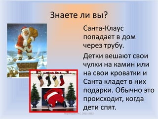 Знаете ли вы?
                  Санта-Клаус
                  попадает в дом
                  через трубу.
                  Детки вешают свои
                  чулки на камин или
                  на свои кроватки и
                  Санта кладет в них
                  подарки. Обычно это
                  происходит, когда
                  дети спят.
   Воронцова Н.С. 2011-2012
 