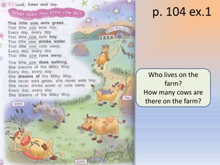 p. 104 ex.1



                            Who lives on the
                                 farm?
                           How many cows are
                           there on the farm?




Воронцова Н.С. 2011-2012
 